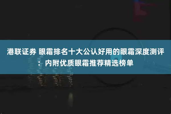 港联证券 眼霜排名十大公认好用的眼霜深度测评：内附优质眼霜推荐精选榜单