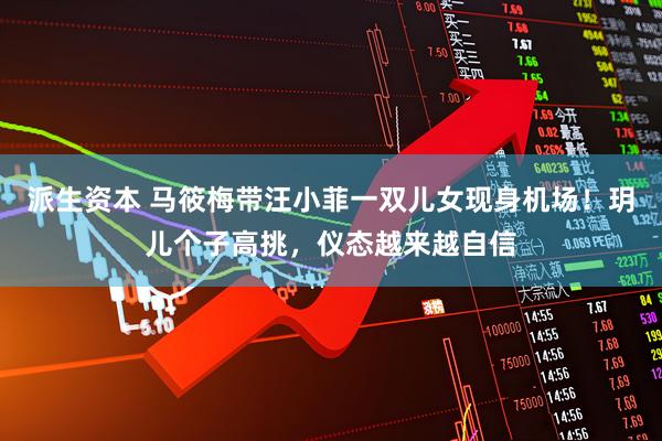 派生资本 马筱梅带汪小菲一双儿女现身机场！玥儿个子高挑，仪态越来越自信