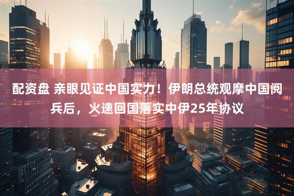 配资盘 亲眼见证中国实力！伊朗总统观摩中国阅兵后，火速回国落实中伊25年协议