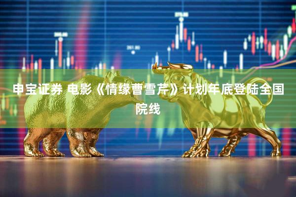 申宝证券 电影《情缘曹雪芹》计划年底登陆全国院线