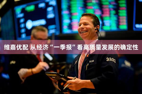 维嘉优配 从经济“一季报”看高质量发展的确定性