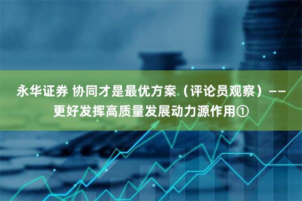 永华证券 协同才是最优方案（评论员观察）——更好发挥高质量发展动力源作用①