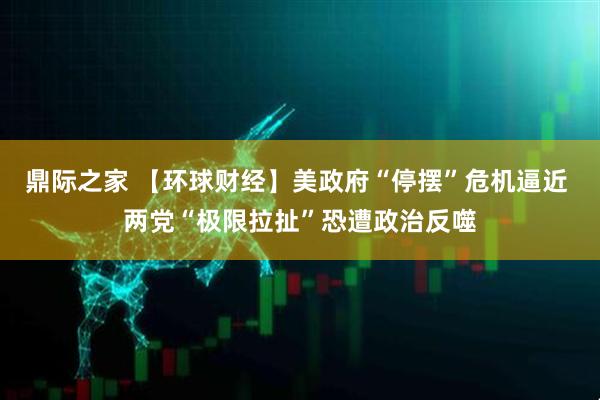 鼎际之家 【环球财经】美政府“停摆”危机逼近 两党“极限拉扯”恐遭政治反噬