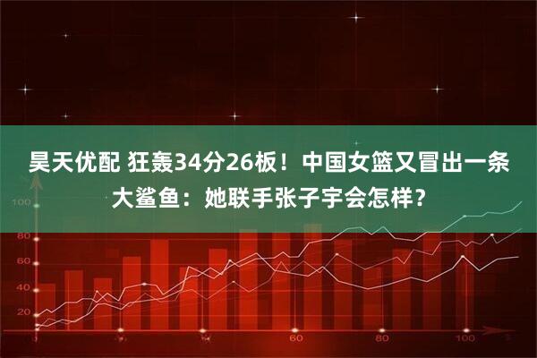昊天优配 狂轰34分26板!中国女篮又冒出一条大鲨鱼:她联手张子宇会怎样?