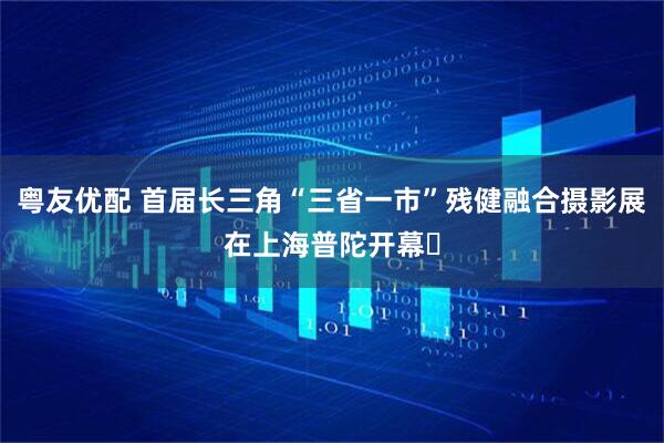 粤友优配 首届长三角“三省一市”残健融合摄影展在上海普陀开幕​