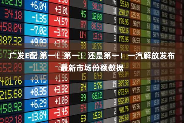 广发E配 第一!第一!还是第一!一汽解放发布最新市场份额数据