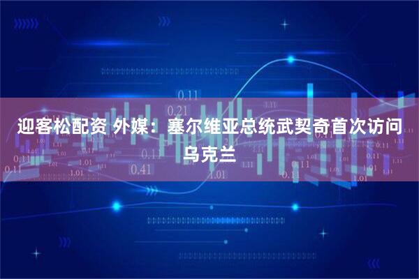 迎客松配资 外媒：塞尔维亚总统武契奇首次访问乌克兰