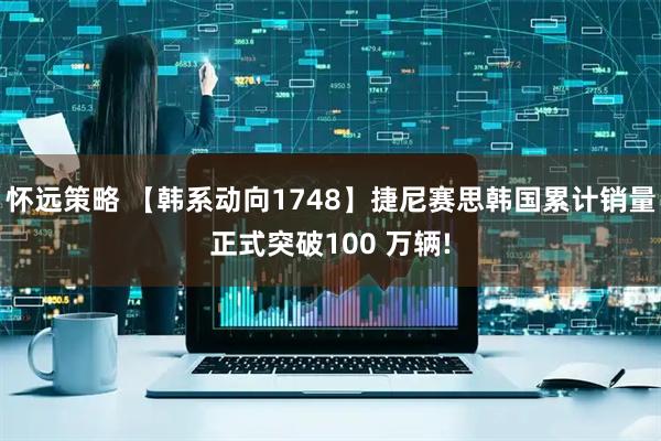 怀远策略 【韩系动向1748】捷尼赛思韩国累计销量正式突破100 万辆!