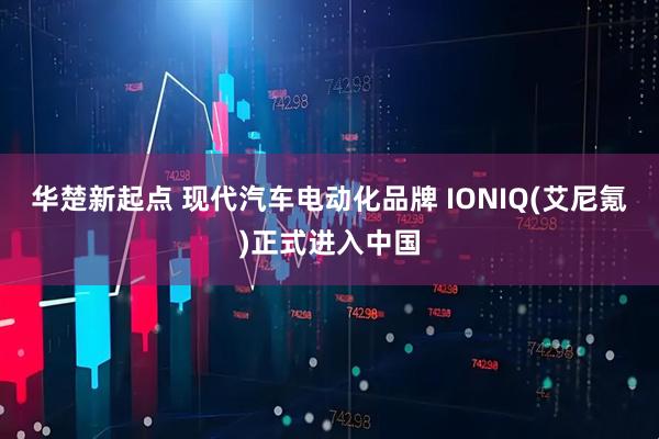 华楚新起点 现代汽车电动化品牌 IONIQ(艾尼氪)正式进入中国