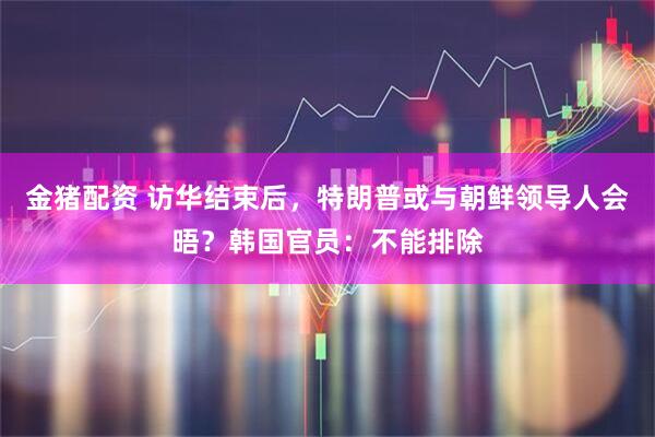 金猪配资 访华结束后，特朗普或与朝鲜领导人会晤？韩国官员：不能排除