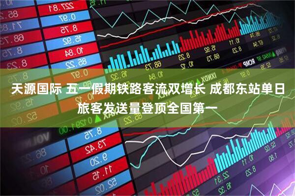 天源国际 五一假期铁路客流双增长 成都东站单日旅客发送量登顶全国第一